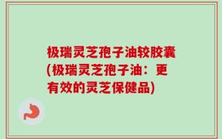 极瑞灵芝孢子油较胶囊(极瑞灵芝孢子油：更有效的灵芝保健品)
