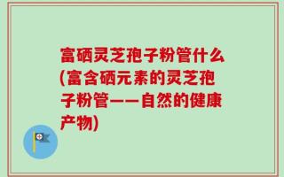 富硒灵芝孢子粉管什么(富含硒元素的灵芝孢子粉管——自然的健康产物)