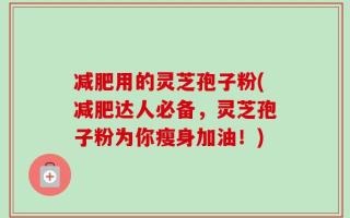 减肥用的灵芝孢子粉(减肥达人必备，灵芝孢子粉为你瘦身加油！)