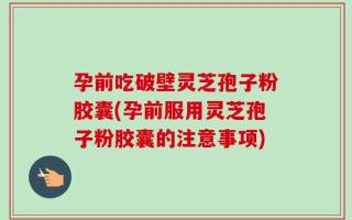 孕前吃破壁灵芝孢子粉胶囊(孕前服用灵芝孢子粉胶囊的注意事项)