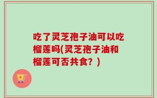 吃了灵芝孢子油可以吃榴莲吗(灵芝孢子油和榴莲可否共食？)