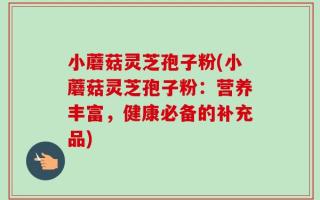 小蘑菇灵芝孢子粉(小蘑菇灵芝孢子粉：营养丰富，健康必备的补充品)