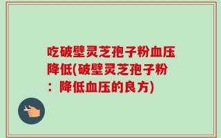 吃破壁灵芝孢子粉血压降低(破壁灵芝孢子粉：降低血压的良方)