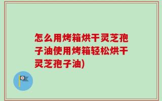 怎么用烤箱烘干灵芝孢子油使用烤箱轻松烘干灵芝孢子油)