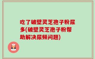 吃了破壁灵芝孢子粉尿多(破壁灵芝孢子粉帮助解决尿频问题)
