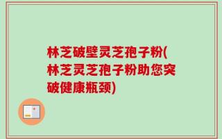 林芝破壁灵芝孢子粉(林芝灵芝孢子粉助您突破健康瓶颈)