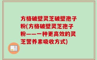 方格破壁灵芝破壁孢子粉(方格破壁灵芝孢子粉——一种更高效的灵芝营养素吸收方式)