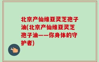 北京产仙维亚灵芝孢子油(北京产仙维亚灵芝孢子油——你身体的守护者)