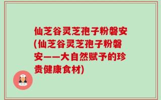 仙芝谷灵芝孢子粉磐安(仙芝谷灵芝孢子粉磐安——大自然赋予的珍贵健康食材)
