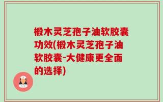 椴木灵芝孢子油软胶囊功效(椴木灵芝孢子油软胶囊-大健康更全面的选择)