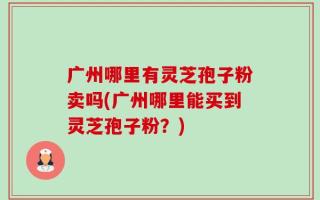 广州哪里有灵芝孢子粉卖吗(广州哪里能买到灵芝孢子粉？)