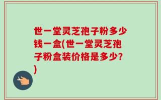 世一堂灵芝孢子粉多少钱一盒(世一堂灵芝孢子粉盒装价格是多少？)