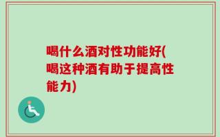 喝什么酒对性功能好(喝这种酒有助于提高性能力)