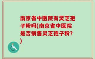 南京省中医院有灵芝孢子粉吗(南京省中医院是否销售灵芝孢子粉？)