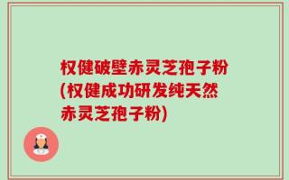 权健破壁赤灵芝孢子粉(权健成功研发纯天然赤灵芝孢子粉)