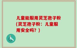 儿童能服用灵芝孢子粉(灵芝孢子粉：儿童服用安全吗？)