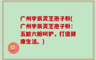 广州宇辰灵芝孢子粉(广州宇辰灵芝孢子粉：五脏六腑呵护，打造健康生活。)