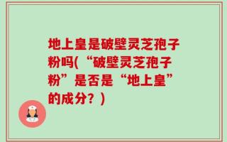 地上皇是破壁灵芝孢子粉吗(“破壁灵芝孢子粉”是否是“地上皇”的成分？)