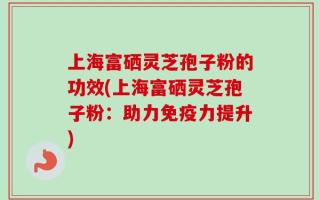 上海富硒灵芝孢子粉的功效(上海富硒灵芝孢子粉：助力免疫力提升)