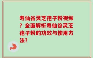 寿仙谷灵芝孢子粉视频？全面解析寿仙谷灵芝孢子粉的功效与使用方法？