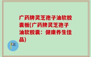 广药牌灵芝孢子油软胶囊板(广药牌灵芝孢子油软胶囊：健康养生佳品)