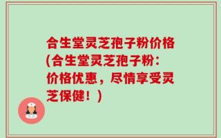 合生堂灵芝孢子粉价格(合生堂灵芝孢子粉：价格优惠，尽情享受灵芝保健！)