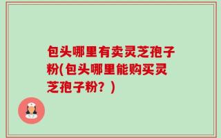 包头哪里有卖灵芝孢子粉(包头哪里能购买灵芝孢子粉？)