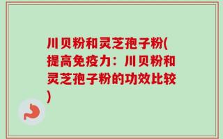 川贝粉和灵芝孢子粉(提高免疫力：川贝粉和灵芝孢子粉的功效比较)