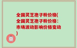 全国灵芝孢子粉价格(全国灵芝孢子粉价格：市场波动影响价格变动)