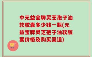 中元益宝牌灵芝孢子油软胶囊多少钱一瓶(元益宝牌灵芝孢子油软胶囊价格及购买渠道)