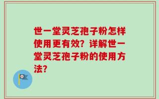 世一堂灵芝孢子粉怎样使用更有效？详解世一堂灵芝孢子粉的使用方法？