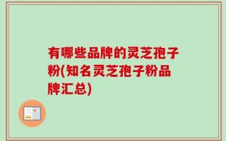 有哪些品牌的灵芝孢子粉(知名灵芝孢子粉品牌汇总)