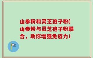 山参粉和灵芝孢子粉(山参粉与灵芝孢子粉联合，助你增强免疫力！