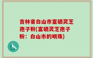 吉林省白山市富硒灵芝孢子粉(富硒灵芝孢子粉：白山市的明珠)