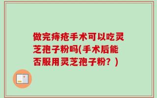 做完痔疮手术可以吃灵芝孢子粉吗(手术后能否服用灵芝孢子粉？)