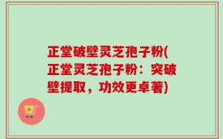 正堂破壁灵芝孢子粉(正堂灵芝孢子粉：突破壁提取，功效更卓著)