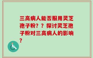 三高病人能否服用灵芝孢子粉？？探讨灵芝孢子粉对三高病人的影响？