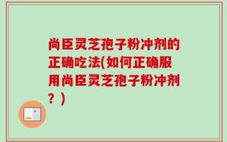 尚臣灵芝孢子粉冲剂的正确吃法(如何正确服用尚臣灵芝孢子粉冲剂？)