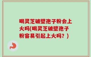 喝灵芝破壁孢子粉会上火吗(喝灵芝破壁孢子粉容易引起上火吗？)