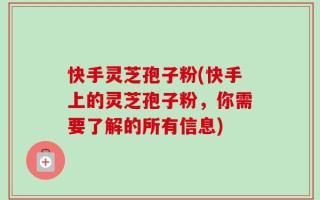 快手灵芝孢子粉(快手上的灵芝孢子粉，你需要了解的所有信息)
