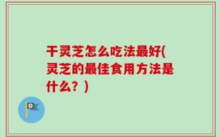 干灵芝怎么吃法最好(灵芝的最佳食用方法是什么？)