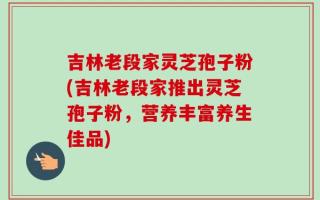 吉林老段家灵芝孢子粉(吉林老段家推出灵芝孢子粉，营养丰富养生佳品)