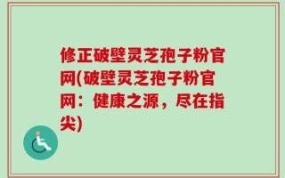 修正破壁灵芝孢子粉官网(破壁灵芝孢子粉官网：健康之源，尽在指尖)
