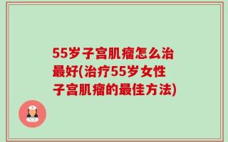 55岁子宫肌瘤怎么治最好(治疗55岁女性子宫肌瘤的最佳方法)