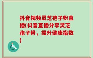 抖音视频灵芝孢子粉直播(抖音直播分享灵芝孢子粉，提升健康指数)