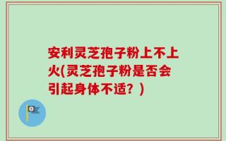 安利灵芝孢子粉上不上火(灵芝孢子粉是否会引起身体不适？)