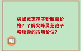 尖峰灵芝孢子粉胶囊价格？了解尖峰灵芝孢子粉胶囊的市场价位？