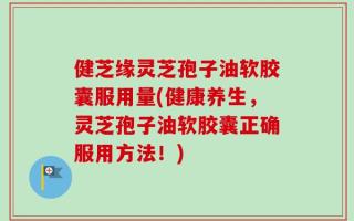 健芝缘灵芝孢子油软胶囊服用量(健康养生，灵芝孢子油软胶囊正确服用方法！)