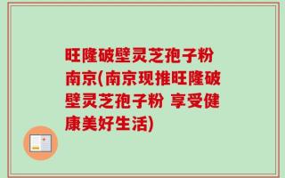旺隆破壁灵芝孢子粉 南京(南京现推旺隆破壁灵芝孢子粉 享受健康美好生活)