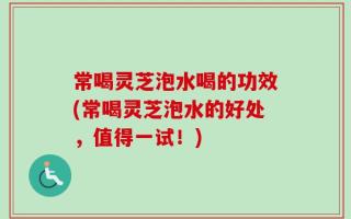 常喝灵芝泡水喝的功效(常喝灵芝泡水的好处，值得一试！)